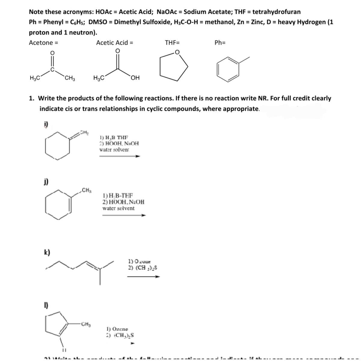 Note these acronyms: HOAC = Acetic Acid; NaOAc = Sodium Acetate; THF = tetrahydrofuran
Ph = Phenyl = C6H5; DMSO = Dimethyl Sulfoxide, H3C-0-H = methanol, Zn = Zinc, D = heavy Hydrogen (1
proton and 1 neutron).
Acetone =
Acetic Acid =
THF=
Ph=
H3C
CH3
H3C
HO,
1. Write the products of the following reactions. If there is no reaction write NR. For full credit clearly
indicate cis or trans relationships in cyclic compounds, where appropriate.
1) Н.В ТHF
2) HOOH, NaOH
water solvent
j)
CH
1)H B-THF
2) НООН, N:OH
water solvent
k)
1)Ozuue
2) (CH ),S
CH3
1) Ozcne
2) CH,),S
