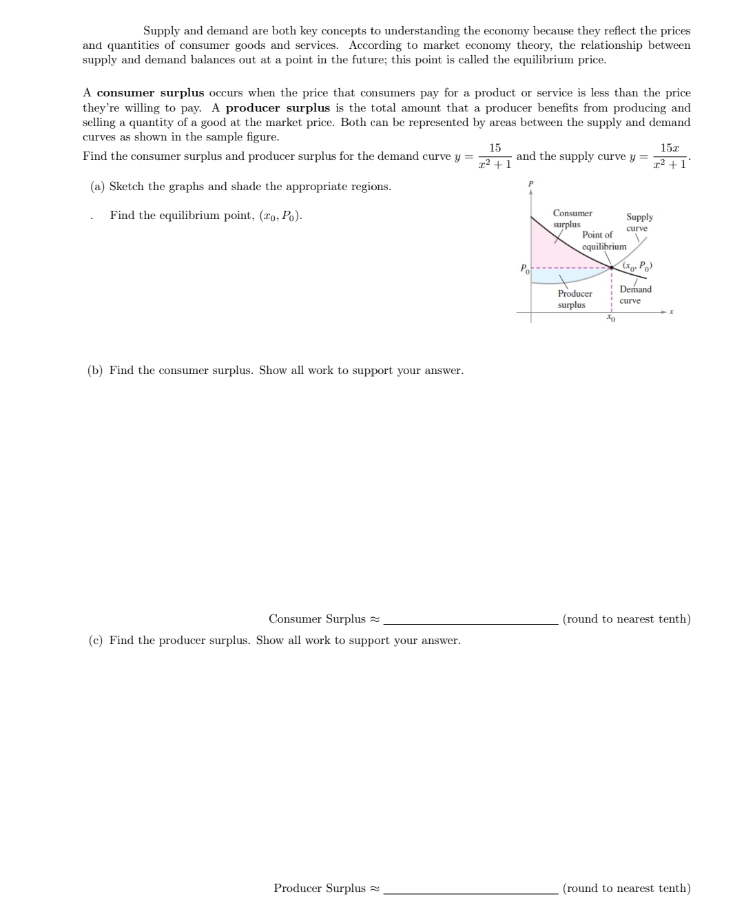 **Supply and Demand: Understanding Surpluses**

Supply and demand are both key concepts to understanding the economy because they reflect the prices and quantities of consumer goods and services. According to market economy theory, the relationship between supply and demand balances out at a point in the future; this point is called the equilibrium price.

A **consumer surplus** occurs when the price that consumers pay for a product or service is less than the price they’re willing to pay. A **producer surplus** is the total amount that a producer benefits from producing and selling a quantity of a good at the market price. Both can be represented by areas between the supply and demand curves as shown in the sample figure.

Find the consumer surplus and producer surplus for the demand curve \( y = \frac{15}{x^2 + 1} \) and the supply curve \( y = \frac{15x}{x^2 + 1} \).

(a) Sketch the graphs and shade the appropriate regions.

- Find the equilibrium point, \( (x_0, p_0) \).

*Graph Explanation:* 

The graph includes a supply curve and a demand curve intersecting at the point of equilibrium \( (x_0, p_0) \). The areas of consumer surplus and producer surplus are marked in the graph. The consumer surplus is the area above the price level \( p_0 \) and below the demand curve. The producer surplus is the area below the price level \( p_0 \) and above the supply curve.

(b) Find the consumer surplus. Show all work to support your answer.

\[ \text{Consumer Surplus} \approx \underline{\hspace{5cm}} \] (round to nearest tenth)

(c) Find the producer surplus. Show all work to support your answer.

\[ \text{Producer Surplus} \approx \underline{\hspace{5cm}} \] (round to nearest tenth)