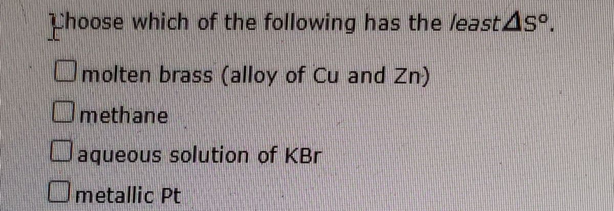 Phoose which of the following has the least4s .
Omolten brass (alloy of Cu and Zn)
Omethane
Laqueous solution of KBr
Umetallic Pt
