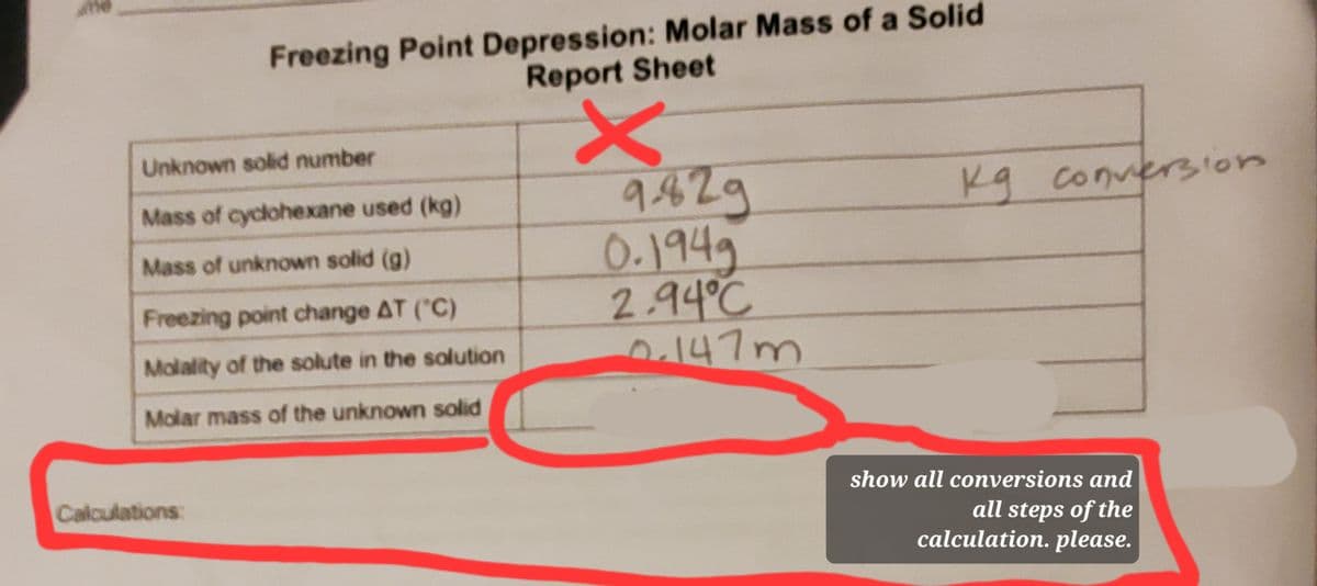 Freezing Point Depression: Molar Mass of a Solid
Report Sheet
Unknown solid number
9429
0.1949
2.94°C
147m
Kg
conversion
Mass of cyclohexane used (kg)
Mass of unknown solid (g)
Freezing point change AT ('C)
Molality of the solute in the solution
Molar mass of the unknown solid
Calculations:
show all conversions and
all steps of the
calculation. please.
