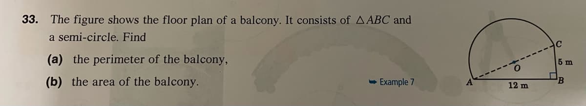 33. The figure shows the floor plan of a balcony. It consists of AABC and
a semi-circle. Find
C
(a) the perimeter of the balcony,
5 m
(b) the area of the balcony.
- Example 7
12 m
