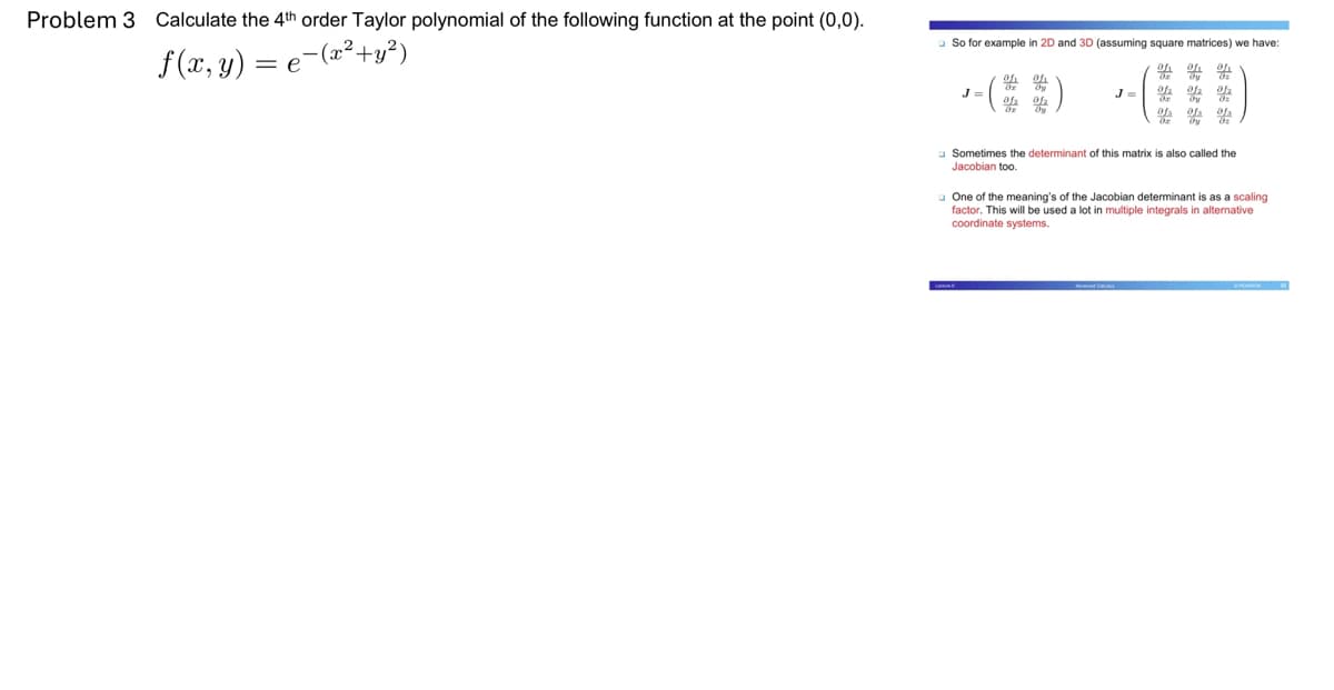 Problem 3 Calculate the 4th order Taylor polynomial of the following function at the point (0,0).
f(x, y) = e−(x² + y²)
So for example in 2D and 3D (assuming square matrices) we have:
oh oh oh
J
oh oh
of₂01₂
of 0 of
Sometimes the determinant of this matrix is also called the
Jacobian too.
One of the meaning's of the Jacobian determinant is as a scaling
factor. This will be used a lot in multiple integrals in alternative
coordinate systems.