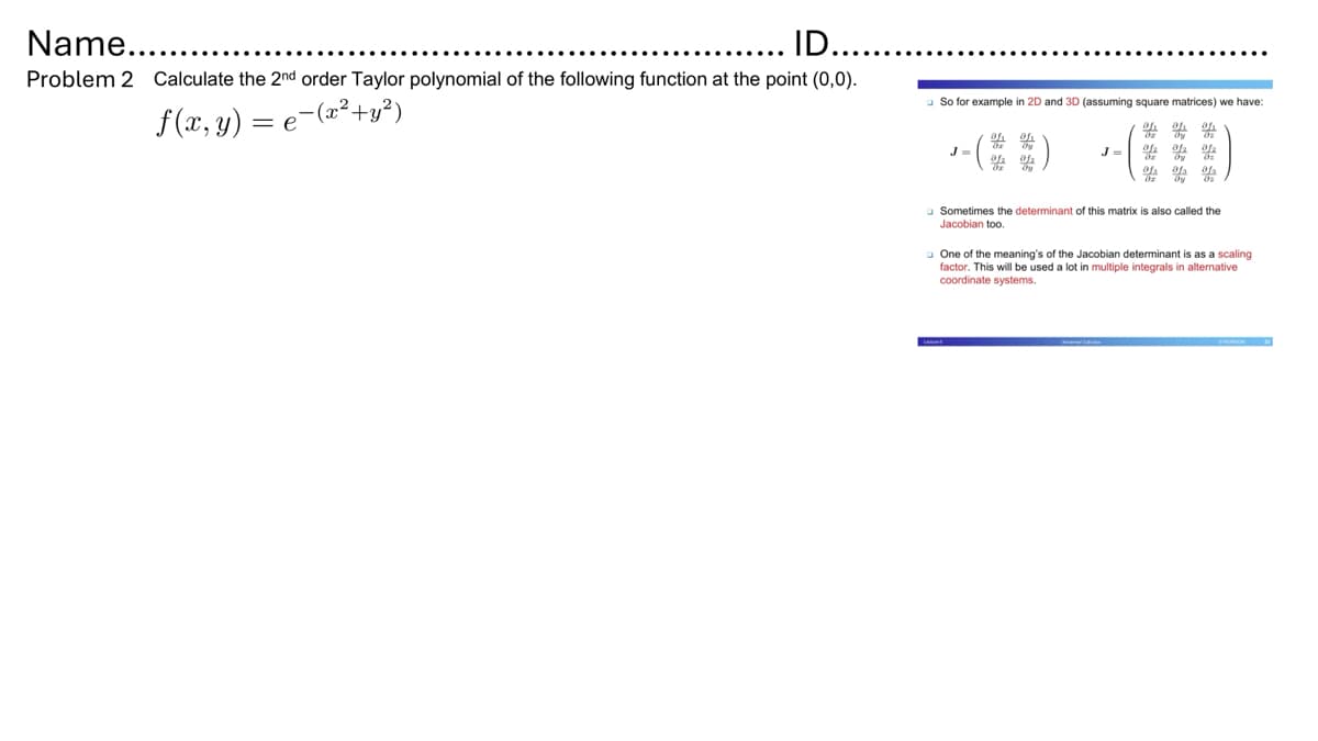 Name....
ID..
Problem 2 Calculate the 2nd order Taylor polynomial of the following function at the point (0,0).
- (x² + y²)
f(x, y) = e¯
So for example in 2D and 3D (assuming square matrices) we have:
oh oh oh
J=
Sometimes the determinant of this matrix is also called the
Jacobian too.
One of the meaning's of the Jacobian determinant is as a scaling
factor. This will be used a lot in multiple integrals in alternative
coordinate systems.