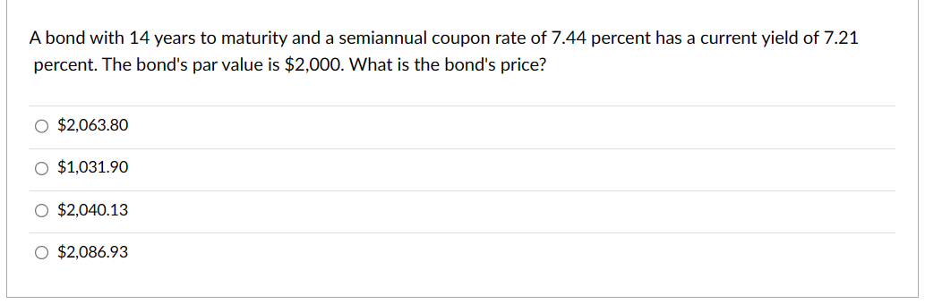 A bond with 14 years to maturity and a semiannual coupon rate of 7.44 percent has a current yield of 7.21
percent. The bond's par value is $2,000. What is the bond's price?
O $2,063.80
O $1,031.90
O $2,040.13
O $2,086.93