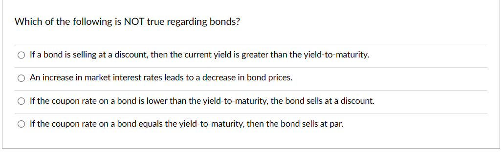 Which of the following is NOT true regarding bonds?
O If a bond is selling at a discount, then the current yield is greater than the yield-to-maturity.
An increase in market interest rates leads to a decrease in bond prices.
O If the coupon rate on a bond is lower than the yield-to-maturity, the bond sells at a discount.
O If the coupon rate on a bond equals the yield-to-maturity, then the bond sells at par.