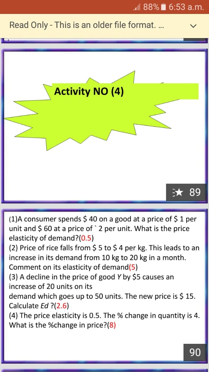 1 88% Ï 6:53 a.m.
Read Only - This is an older file format. ..
Activity NO (4)
* 89
(1)A consumer spends $ 40 on a good at a price of $ 1 per
unit and $ 60 at a price of ` 2 per unit. What is the price
elasticity of demand?(0.5)
(2) Price of rice falls from $ 5 to $ 4 per kg. This leads to an
increase in its demand from 10 kg to 20 kg in a month.
Comment on its elasticity of demand(5)
(3) A decline in the price of good Y by $5 causes an
increase of 20 units on its
demand which goes up to 50 units. The new price is $ 15.
Calculate Ed ?(2.6)
(4) The price elasticity is 0.5. The % change in quantity is 4.
What is the %change in price?(8)
06
