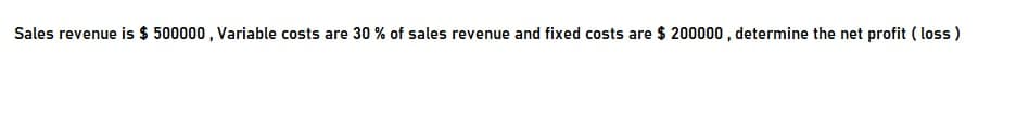 Sales revenue is $ 500000 , Variable costs are 30 % of sales revenue and fixed costs are $ 200000 , determine the net profit ( loss )
