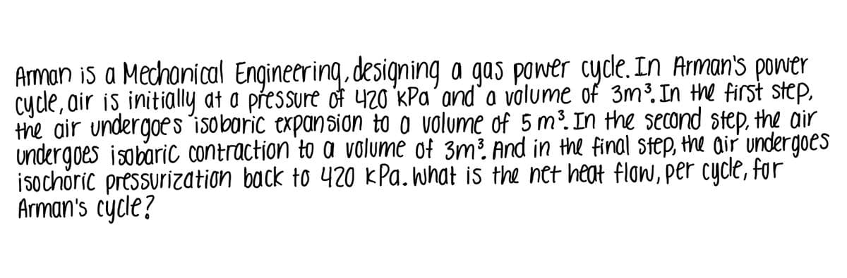 Aman is a Mechanical Engineering. designing a gas power cyde. In Arman's power
cyde, air is initially at a přessure of 420 KPa´and'a volume of 3m³. In the first step,
the air undergoes´isoboric expansion to o volume of 5 m³. In the second step, the air
undergoes isobaric contraction to a volume of 3m? And in the final step, the air undergoes
isochoric pressurization back to 420 KPa. What is the net heat flow, per cycle, for
Arman's cycle?
