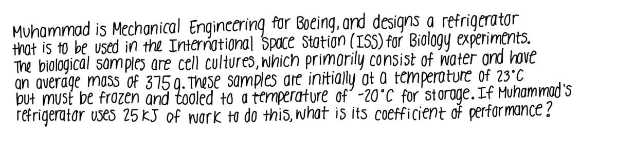 Muhammad is Mechanical Engineering for Boeing, and designs a refrigerator
that is to be used in the International Space Station (ISS) for Biology experiments.
The biological samples are cell cultures, which primorily consist of water and have
an average mass of 375 g. These samples are initially ot a temperature of 23°C
but must be frozen and tooled to a temperature of' -20°C for'storage.If Muhammad's
refrigerator uses 25 KJ of work to do this, what is its coefficient of performance?
