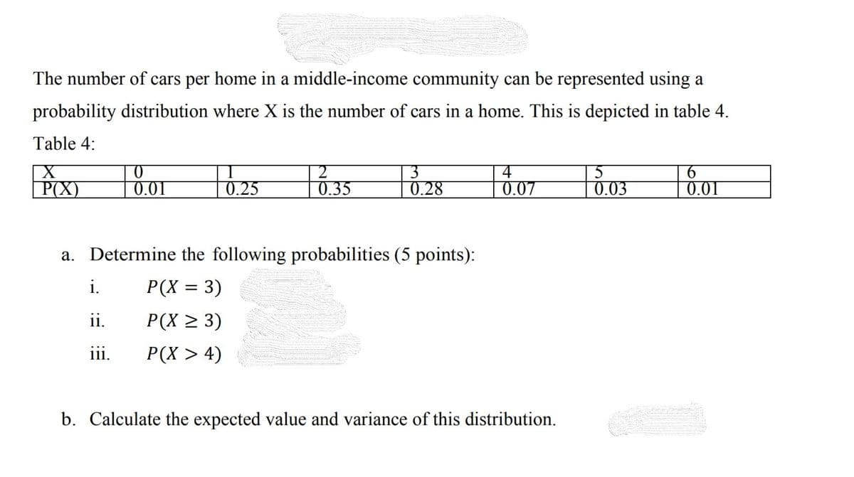 The number of cars per home in a middle-income community can be represented using a
probability distribution where X is the number of cars in a home. This is depicted in table 4.
Table 4:
P(X)
0.01
0.25
0.35
0.28
0.07
0.0.
0.01
a. Determine the following probabilities (5 points):
i.
P(X = 3)
ii.
Р(X 2 3)
111.
P(X > 4)
b. Calculate the expected value and variance of this distribution.
