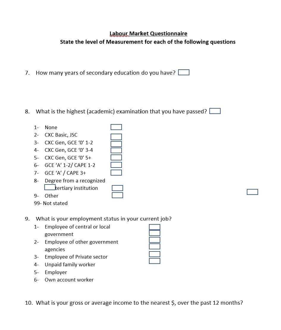 Labour. Market Questionnaire
State the level of Measurement for each of the following questions
7. How many years of secondary education do you have?
8. What is the highest (academic) examination that you have passed?
1-
None
CXC Basic, JSC
CXC Gen, GCE 'O' 1-2
CXC Gen, GCE 'O' 3-4
CXC Gen, GCE 'O' 5+
GCE 'A' 1-2/ CAPE 1-2
2-
3-
4-
5-
6-
7-
GCE 'A' / CAPE 3+
Degree from a recognized
tertiary institution
8-
9-
Other
99- Not stated
9.
What is your employment status in your current job?
1-
Employee of central or local
government
2- Employee of other government
agencies
3- Employee of Private sector
4-
Unpaid family worker
5-
Employer
6-
Own account worker
10. What is your gross or average income to the nearest $, over the past 12 months?
