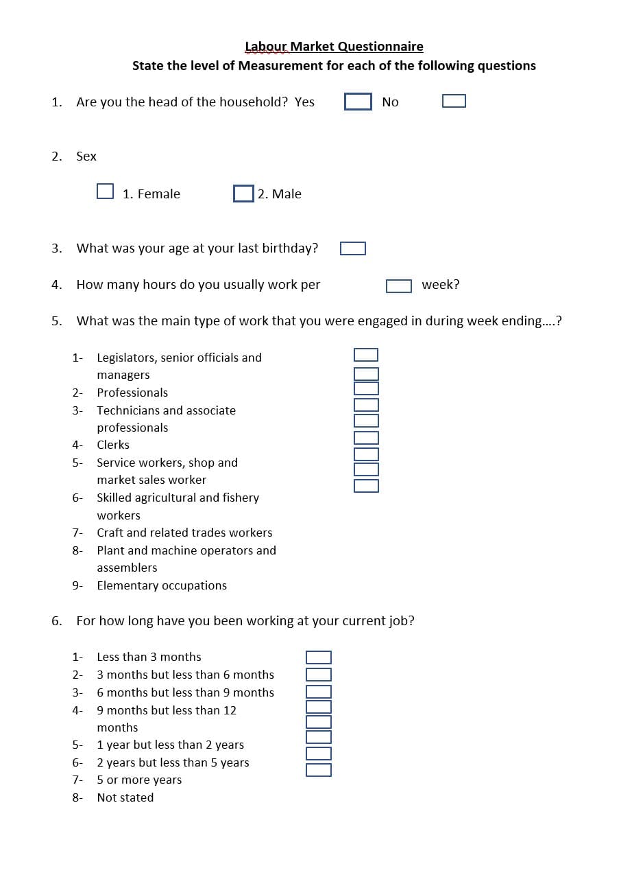 Labour Market Questionnaire
State the level of Measurement for each of the following questions
1.
Are you the head of the household? Yes
No
2.
Sex
1. Female
2. Male
3.
What was your age at your last birthday?
4.
How many hours do you usually work per
week?
5.
What was the main type of work that you were engaged in during week ending..?
1-
Legislators, senior officials and
managers
2- Professionals
3- Technicians and associate
professionals
4-
Clerks
5- Service workers, shop and
market sales worker
6- Skilled agricultural and fishery
workers
7-
Craft and related trades workers
8-
Plant and machine operators and
assemblers
9- Elementary occupations
6.
For how long have you been working at your current job?
1- Less than 3 months
2-
3 months but less than 6 months
3-
6 months but less than 9 months
4-
9 months but less than 12
months
5- 1 year but less than 2 years
6-
2 years but less than 5 years
7-
5 or more years
8-
Not stated
