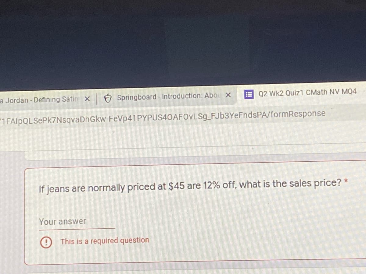 a Jordan - Defining Satire x
6 Springboard - Introduction: Abou x
Q2 Wk2 Quiz1 CMath NV MQ4
1FAlpQLSePk7NsqvaDhGkw-FeVp41PYPUS40AF0vLSg_FJb3YeFndsPA/formResponse
If jeans are normally priced at $45 are 12% off, what is the sales price?
Your answer
This is a required question
