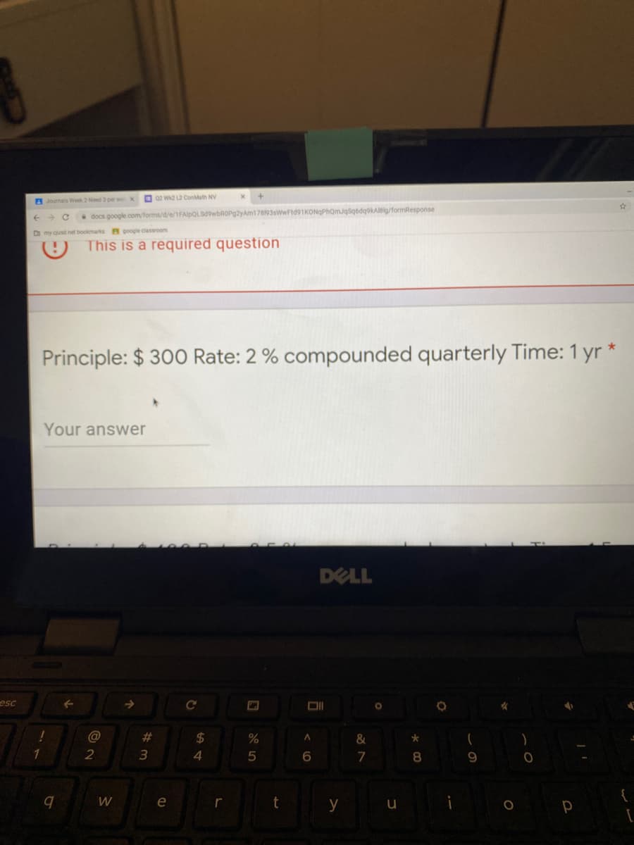 A Journals Week 2Need 3 per w x
O 02 wa L2 ConMath NV
docs google.com/forms/d/e/1FAlpQLSdowbROPgzyAm178193swwFtd91KONQPhomJqsqbdqokAleig/formResponse
D my cusd net bookmarks F google dassroom
This is a required question
Principle: $ 300 Rate: 2 % compounded quarterly Time: 1 yr *
Your answer
DELL
esc
C@
#3
24
1
4
6.
7
e
r
t
y

