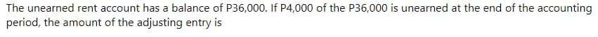 The unearned rent account has a balance of P36,000. If P4,000 of the P36,000 is unearned at the end of the accounting
period, the amount of the adjusting entry is
