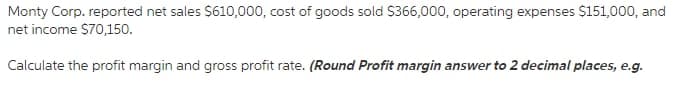 Monty Corp. reported net sales $610,000, cost of goods sold $366,000, operating expenses $151,000, and
net income $70,150.
Calculate the profit margin and gross profit rate. (Round Profit margin answer to 2 decimal places, e.g.
