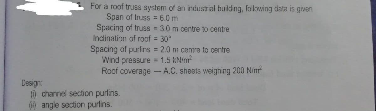 For a roof truss system of an industrial building, following data is given
Span of truss = 6.0 m
Spacing of truss 3.0 m centre to centre
Inclination of roof = 30°
%3D
%3D
%3D
Spacing of purlins = 2.0 nm centre to centre
Wind pressure = 1.5 kN/m2
Roof coverage - A.C. sheets weighing 200 N/m2
Design:
) channel section purlins.
(i) angle section purlins.
