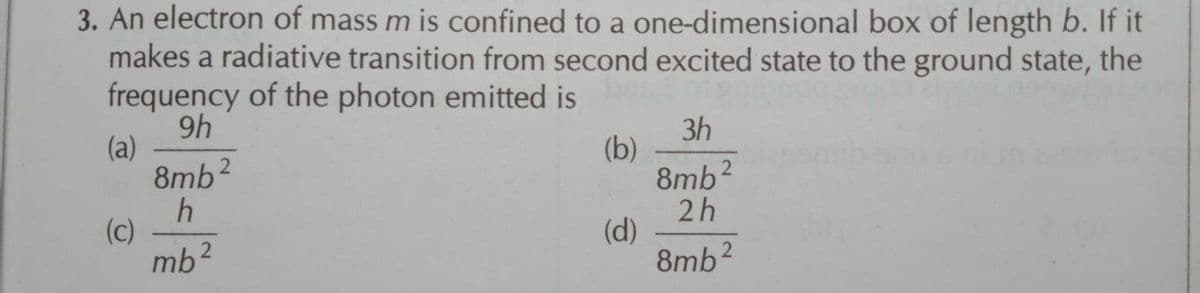 3. An electron of mass m is confined to a one-dimensional box of length b. If it
makes a radiative transition from second excited state to the ground state, the
frequency of the photon emitted is
9h
(a)
8mb2
3h
(b)
8mb2
2h
(d)
8mb2
(c)
mb?
