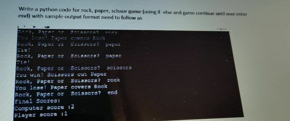 Write a python code for rock, paper, scissor game (using if-else and game continue until user enter
end) with sample output format need to follow as
SOURROR?
You lese! Paper
covers Rock
Rock, Papes of Scissors?
Rock, Paper or
Tiel
Scissors?
paper
paper
Rock, Paper or Scissors? scissors
You win! Scissors cut Paper
Scissors? rock
Rock, Paper or
You lose! Paper covers Rock
Rock, Paper or
Final Scores:
Computer score :2
Player score :1
Scissors? end