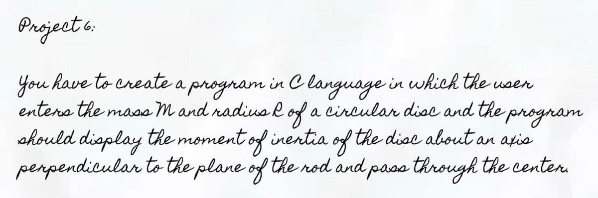 Project 6:
You have to create a program in C language in which the user
enters the mass M and radius R of a circular disc and the program
should display the moment of inextia of the disc about an axis
perpendicular to the plane of the rod and pass through the center