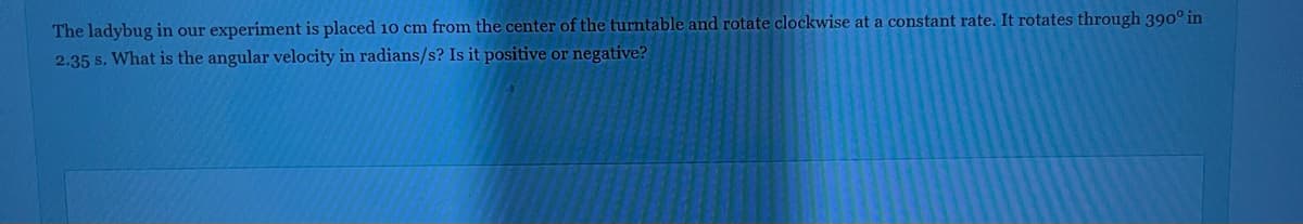 The ladybug in our experiment is placed 10 cm from the center of the turntable and rotate clockwise at a constant rate. It rotates through 390° in
2.35 s. What is the angular velocity in radians/s? Is it positive or negative?