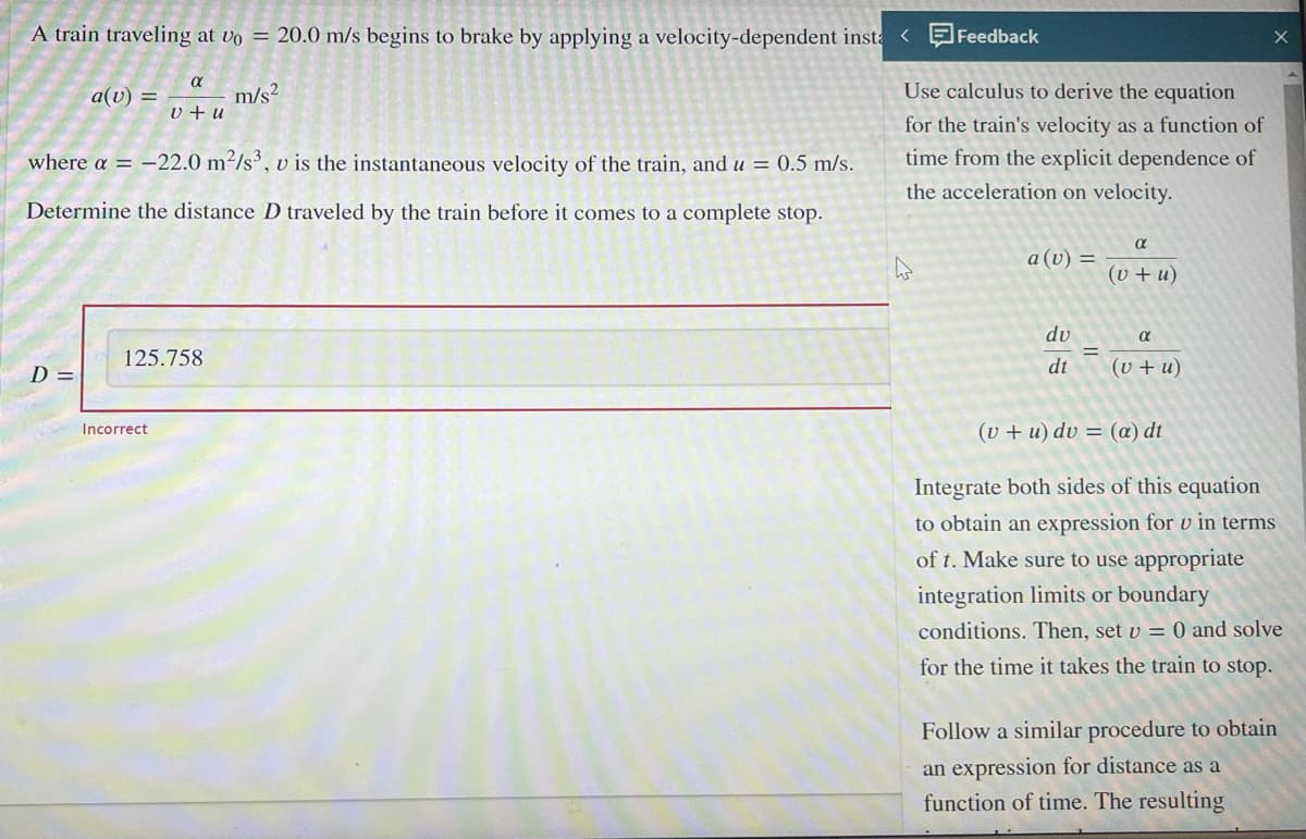 A train traveling at vo = 20.0 m/s begins to brake by applying a velocity-dependent insta < Feedback
m/s²
a(v) =
D =
where a = -22.0 m²/s3, v is the instantaneous velocity of the train, and u = 0.5 m/s.
Determine the distance D traveled by the train before it comes to a complete stop.
α
v+u
125.758
Incorrect
Use calculus to derive the equation
for the train's velocity as a function of
time from the explicit dependence of
the acceleration on velocity.
a (v) =
du
dt
=
α
(v +u)
α
(v +u)
(v +u) dv = (a) dt
Integrate both sides of this equation
to obtain an expression for u in terms
of t. Make sure to use appropriate
integration limits or boundary
conditions. Then, set v = 0 and solve
for the time it takes the train to stop.
Follow a similar procedure to obtain
an expression for distance as a
function of time. The resulting