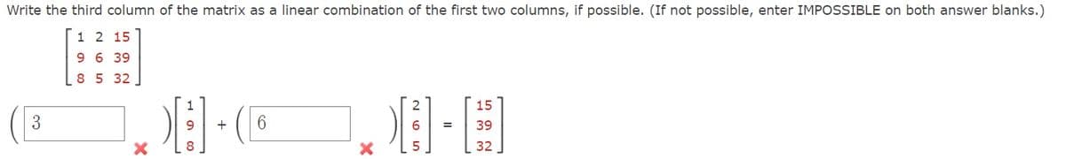 Write the third column of the matrix as a linear combination of the first two columns, if possible. (If not possible, enter IMPOSSIBLE on both answer blanks.)
1 2 15
9 6 39
8 5 32
3
1
H-E
9
6
8
5
15
39
32