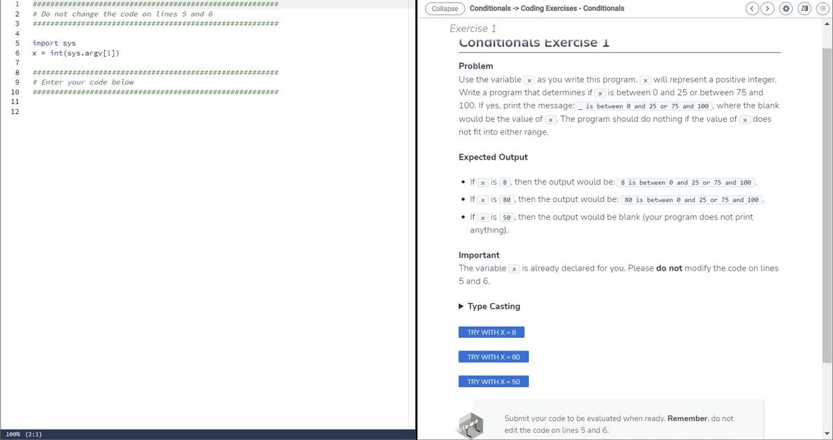 1 #############; #########################################
# Do not change the code on lines 5 and 6
2
3
4
5 import sys
6
7
8
9 #Enter your code below
10
11
12
########################################################
####### ############## ###############
######### ###############
x = int(sys.argv[1])
###############
####################;
100% (2:1)
Collapse
Conditionals -> Coding Exercises - Conditionals
Exercise 1
Conditionals Exercise 1
Problem
Use the variable x as you write this program. x will represent a positive integer.
Write a program that determines if x is between 0 and 25 or between 75 and
100. If yes, print the message: _ is between 0 and 25 or 75 and 100, where the blank
would be the value of x. The program should do nothing if the value of x does
not fit into either range.
Expected Output
• If x is
8, then the output would be: 8 is between 0 and 25 or 75 and 100.
80, then the output would be: 80 is between 0 and 25 or 75 and 100.
50, then the output would be blank (your program does not print
• If x is
• If x is
anything).
Important
The variable x is already declared for you. Please do not modify the code on lines
5 and 6.
► Type Casting
TRY WITH X = 8
TRY WITH X = 80
TRY WITH X = 50
Submit your code to be evaluated when ready. Remember, do not
edit the code on lines 5 and 6.
*