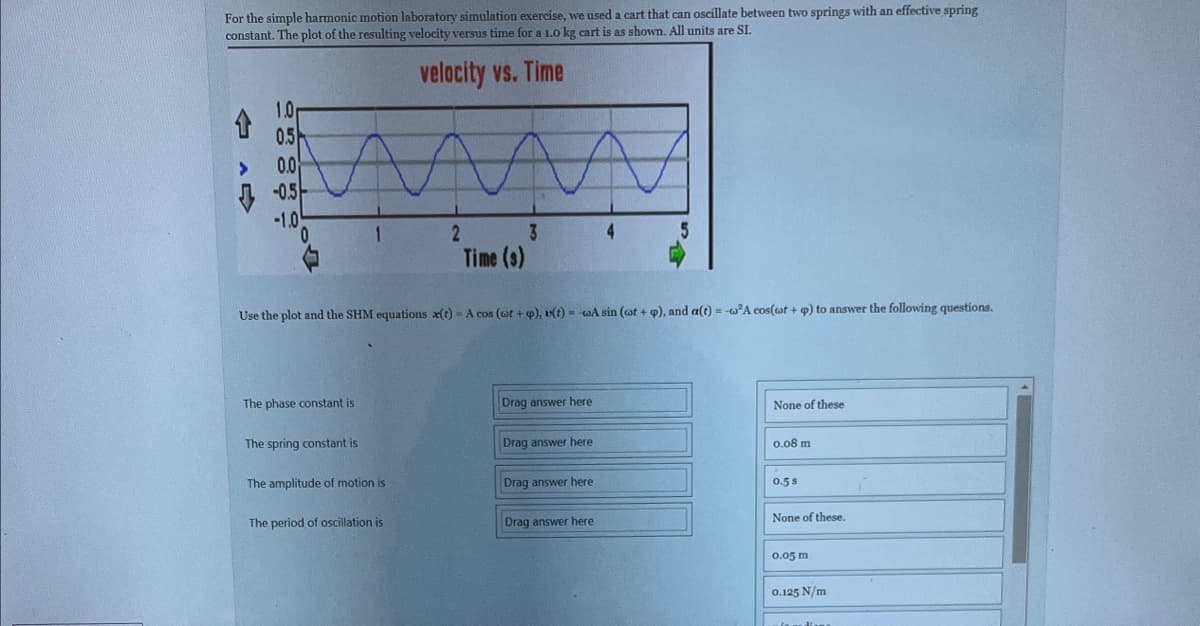 For the simple harmonic motion laboratory simulation exercise, we used a cart that can oscillate between two springs with an effective spring
constant. The plot of the resulting velocity versus time for a 1.0 kg cart is as shown. All units are SI.
velocity vs. Time
>
1.0
0.5
0.0
-0.5
-1.0
m
2
The phase constant is
1
The spring constant is
Use the plot and the SHM equations x(t)- A cos (wt + p), u(t)=-wA sin (wot + p), and a(t) = -w²A cos(wat + p) to answer the following questions.
The amplitude of motion is
3
Time (3)
The period of oscillation is
Drag answer here
Drag answer here
Drag answer here
4
Drag answer here
5
None of these
0.08 m
0.5 s
None of these.
0.05 m
0.125 N/m