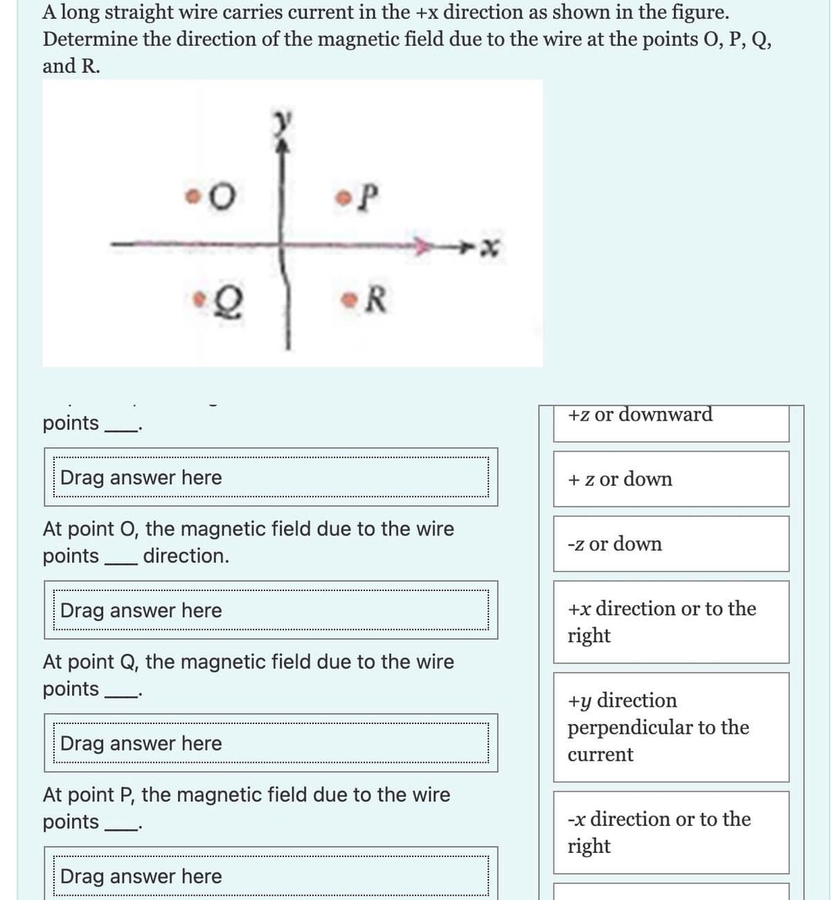 A long straight wire carries current in the +x direction as shown in the figure.
Determine the direction of the magnetic field due to the wire at the points O, P, Q,
and R.
points
O
Q
P
R
Drag answer here
At point O, the magnetic field due to the wire
points direction.
Drag answer here
At point Q, the magnetic field due to the wire
points
Drag answer here
At point P, the magnetic field due to the wire
points
Drag answer here
+z or downward
+ z or down
-z or down
+x direction or to the
right
+y direction
perpendicular to the
current
-x direction or to the
right