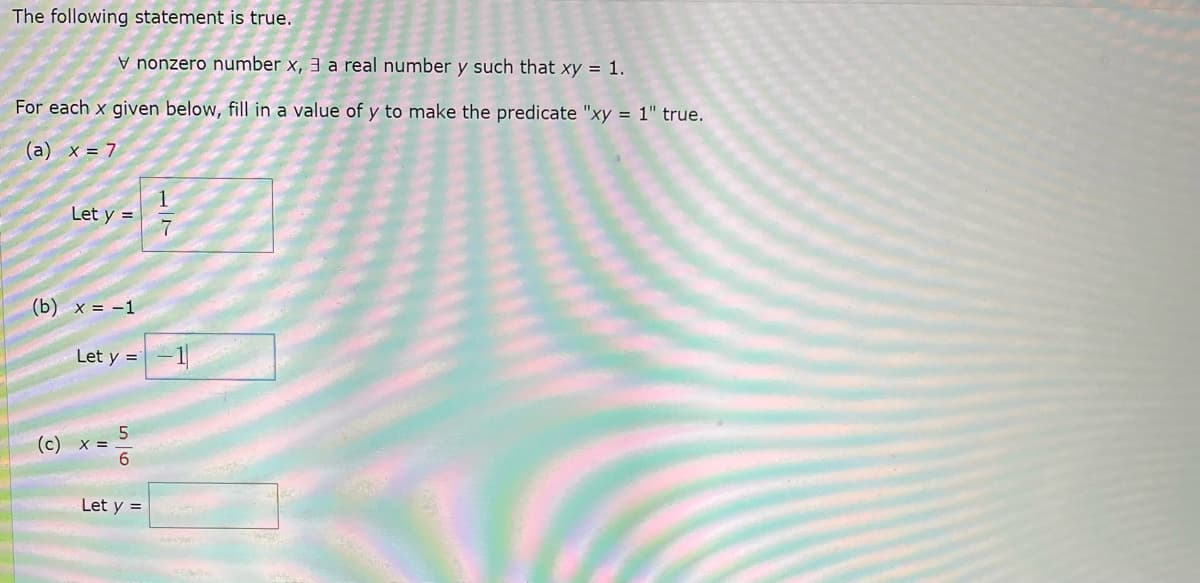 The following statement is true:

\[ \forall \text{nonzero number } x, \exists \text{a real number } y \text{ such that } xy = 1. \]

For each \( x \) given below, fill in a value of \( y \) to make the predicate "xy = 1" true.

(a) \( x = 7 \)

\[ \text{Let } y = \frac{1}{7} \]

(b) \( x = -1 \)

\[ \text{Let } y = -1 \]

(c) \( x = \frac{5}{6} \)

\[ \text{Let } y = \text{[Fill in the blank]} \]