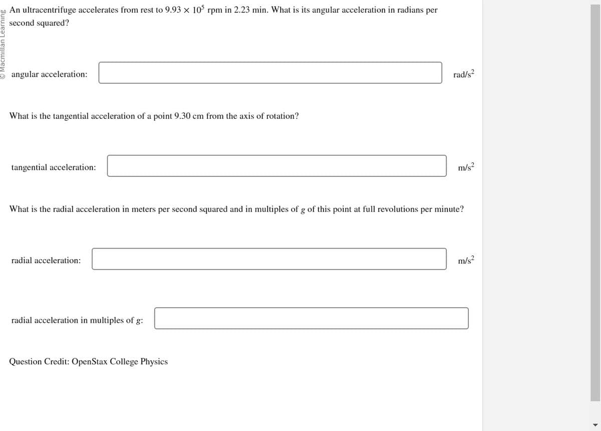 An ultracentrifuge accelerates from rest to 9.93 x 105 rpm in 2.23 min. What is its angular acceleration in radians per
second squared?
angular acceleration:
What is the tangential acceleration of a point 9.30 cm from the axis of rotation?
tangential acceleration:
radial acceleration:
What is the radial acceleration in meters per second squared and in multiples of g of this point at full revolutions per minute?
radial acceleration in multiples of g:
rad/s2
Question Credit: OpenStax College Physics
m/s²
m/s²