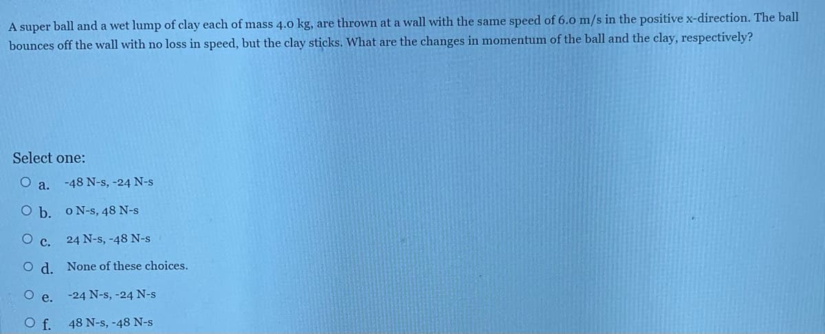 A super ball and a wet lump of clay each of mass 4.0 kg, are thrown at a wall with the same speed of 6.0 m/s in the positive x-direction. The ball
bounces off the wall with no loss in speed, but the clay sticks. What are the changes in momentum of the ball and the clay, respectively?
Select one:
O a.
O b.
o N-s, 48 N-s
O c.
24 N-s, -48 N-s
Od. None of these choices.
-24 N-s, -24 N-s
48 N-s, -48 N-s
O e.
O f.
-48 N-s, -24 N-s