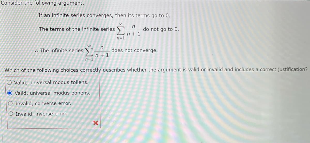 Consider the following argument.
If an infinite series converges, then its terms go to 0.
The terms of the infinite series
The infinite series
00
n=1
n
n+ 1
O Valid, universal modus tollens.
O Valid, universal modus ponens.
O Invalid, converse error.
O Invalid, inverse error.
00
X
n=1
n
n+ 1
do not go to 0.
Which of the following choices correctly describes whether the argument is valid or invalid and includes a correct justification?
does not converge.