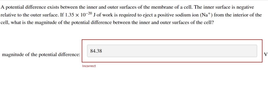 A potential difference exists between the inner and outer surfaces of the membrane of a cell. The inner surface is negative
relative to the outer surface. If 1.35 x 10-20 J of work is required to eject a positive sodium ion (Na+) from the interior of the
cell, what is the magnitude of the potential difference between the inner and outer surfaces of the cell?
magnitude of the potential difference:
84.38
Incorrect