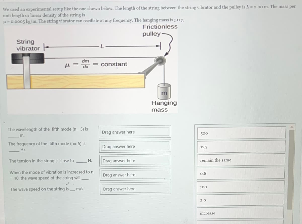 We used an experimental setup like the one shown below. The length of the string between the string vibrator and the pulley is L = 2.00 m. The mass per
unit length or linear density of the string is
μ = 0.0005 kg/m. The string vibrator can oscillate at any frequency. The hanging mass is 511 g.
Frictionless
pulley
String
vibrator
μl=
dm
dx
The wavelength of the fifth mode (n = 5) is
m.
The frequency of the fifth mode (n = 5) is
Hz.
The tension in the string is close to
When the mode of vibration is increased to n
= 10, the wave speed of the string will →
2
The wave speed on the string is m/s.
N.
constant
Drag answer here
Drag answer here
Drag answer here
Drag answer here
Drag answer here
m
Hanging
mass
500
125
remain the same
0.8
100
2.0
increase