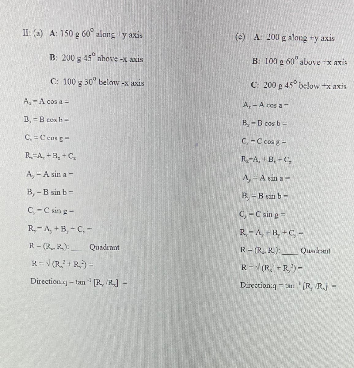 II: (a) A: 150 g 60° along +y axis
B: 200 g 45° above -x axis
C: 100 g 30° below -x axis
A₂ = A cos a =
B, =B cos b =
C₁ = C cos g =
R₂-A₂+B+C₂
A, = A sin a =
B, =B sin b =
C₂ = C sin g =
R₂ = A + B + C =
R=(R₁, R₂):
R= √ (R₂²+R²) =
Quadrant
Direction:q=tan [R, R.]
1
(c) A: 200 g along +y axis
B: 100 g 60° above +x axis
C: 200 g 45° below +x axis
A₁ = A cos a =
B=B cos b =
C₁=C cos g =
R₂-A₂+B+C₂
A₁ = A sin a =
B, =B sin b =
C₁ = C sin g =
R= A + B + C₂ =
R=(R₁, R₂): _
R=√(R₂²+R₂²) =
Direction:q=tan¹ [R₂/R₂] =
Quadrant