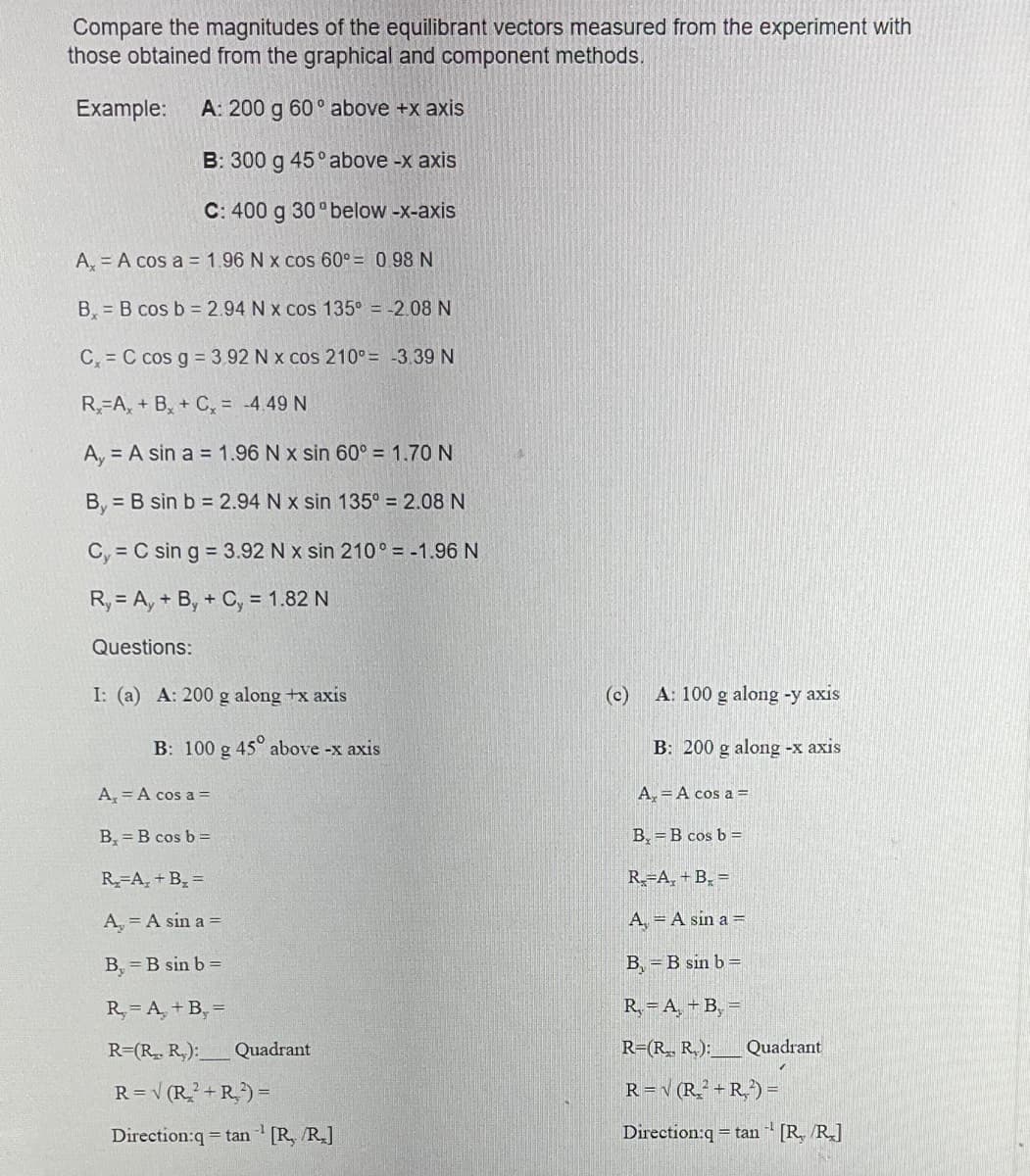Compare the magnitudes of the equilibrant vectors measured from the experiment with
those obtained from the graphical and component methods.
Example: A: 200 g 60° above +x axis
B: 300 g 45° above -x axis
C: 400 g 30°below -x-axis
A, A cos a = 1.96 N x cos 60° = 0.98 N
B₂B cos b = 2.94 N x cos 135º = -2.08 N
C, C cos g = 3.92 N x cos 210°= -3.39 N
R₂-A, + B + C₂ = -4.49 N
A, A sin a = 1.96 N x sin 60° = 1.70 N
By
B sin b = 2.94 N x sin 135º = 2.08 N
C, C sin g = 3.92 N x sin 210° = -1.96 N
Ry= Ay+ By + Cy = 1.82 N
Questions:
I: (a) A: 200 g along +x axis
B: 100 g 45° above -x axis
A₂ = A cos a =
B₂ =B cos b =
R₂-A₂+ B₁₂=
A₂ = A sin a =
B, = B sin b =
R₂ = A + B₂ =
R=(R₂. R₂):_ Quadrant
R = √ (R₂²+R₂²) =
Direction:q=tan [R, /R.]
(c)
A: 100 g along -y axis
B: 200 g along -x axis
A = A cos a =
B = B cos b =
R₂-A₂+ B₂ =
A = A sin a =
B, B sin b =
R=A, +B₂ =
R=(R₁, R₂): Quadrant
R = √ (R₂²+R₂²) =
Direction:q tan¹ [R, /R]