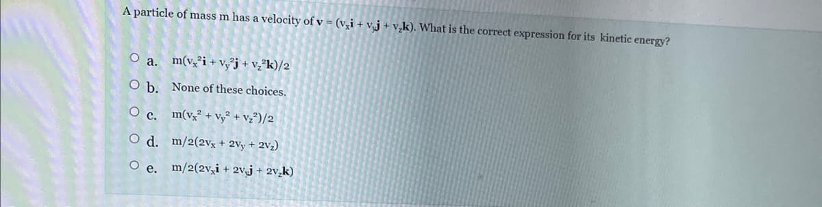 A particle of mass m has a velocity of v = (v₂i + vj + v₂k). What is the correct expression for its kinetic energy?
O a.
O b.
O c.
O d.
O e.
m(v2i+vy²j + v₂²k)/2
None of these choices.
m(vx2 + Vy² + V₂²)/2
m/2(2vx + 2Vy + 2V₂)
m/2(2v,i + 2vj + 2v₂k)