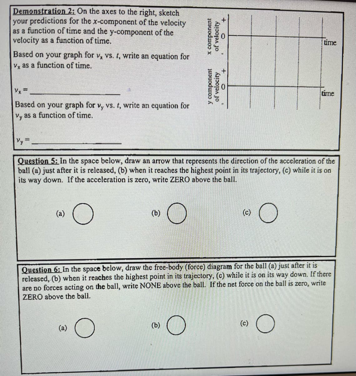 Demonstration
2: On the axes to the right, sketch
your predictions for the x-component of the velocity
as a function of time and the y-component of the
velocity as a function of time.
Based on your graph for v, vs. t, write an equation for
vx as a function of time.
Vx =
Based on your graph for vy vs. t, write an equation for
as a function of time.
Vy
Vy
(a)
O
(b)
x component
of velocity
y component
of velocity
Question 5: In the space below, draw an arrow that represents the direction of the acceleration of the
ball (a) just after it is released, (b) when it reaches the highest point in its trajectory, (c) while it is on
its way down. If the acceleration is zero, write ZERO above the ball.
O
(b)
O +
time
time
Question 6: In the space below, draw the free-body (force) diagram for the ball (a) just after it is
released, (b) when it reaches the highest point in its trajectory, (c) while it is on its way down. If there
are no forces acting on the ball, write NONE above the ball. If the net force on the ball is zero, write
ZERO above the ball.