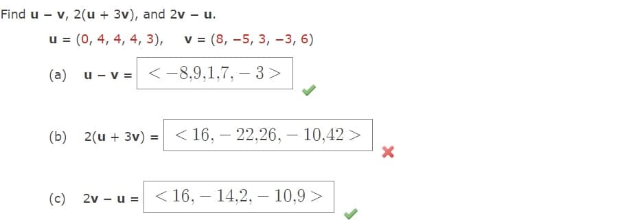 Find u - v, 2(u + 3v), and 2v - u.
u = (0, 4, 4, 4, 3),
(a)
u - v =
v = (8,-5, 3, -3, 6)
-8,9,1,7,- 3>
(b) 2(u + 3v) = 16,22,26,- 10,42 >
<
(c) 2v - u = < 16,- 14,2, - 10.9 >
X