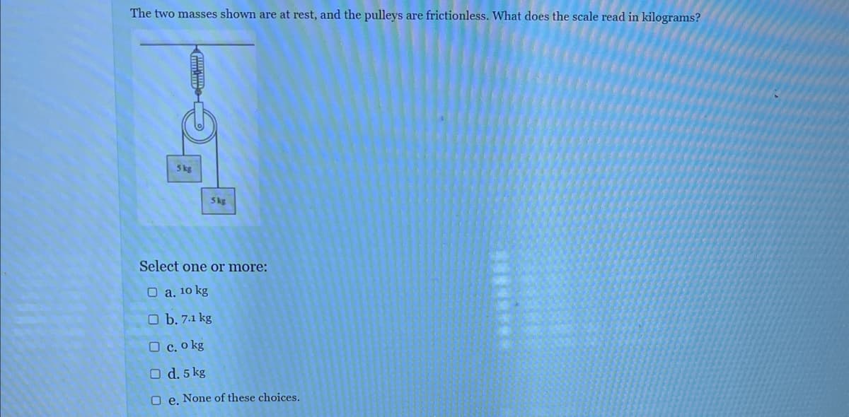 The two masses shown are at rest, and the pulleys are frictionless. What does the scale read in kilograms?
5 kg
5kg
Select one or more:
O a. 10 kg
O b. 7.1 kg
O c. o kg
O d. 5
kg
Oe. None of these choices.