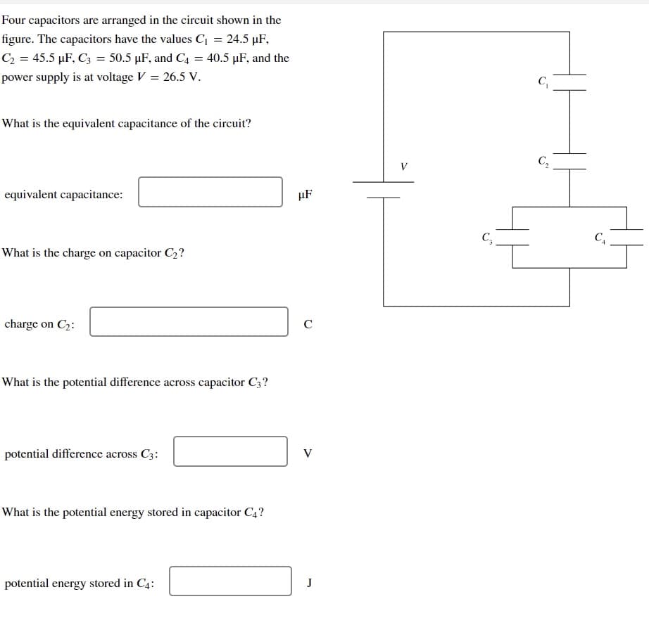 Four capacitors are arranged in the circuit shown in the
figure. The capacitors have the values C₁ = 24.5 µF,
C₂ = 45.5 µF, C3 = 50.5 µF, and C4 = 40.5 µF, and the
power supply is at voltage V = 26.5 V.
What is the equivalent capacitance of the circuit?
equivalent capacitance:
What is the charge on capacitor C₂?
charge on C₂:
What is the potential difference across capacitor C3?
potential difference across C3:
What is the potential energy stored in capacitor C4?
potential energy stored in C4:
HF
с
V
J
V
C3
C₁
C₂
C₁