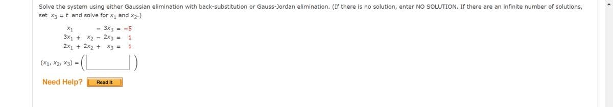 Solve the system using either Gaussian elimination with back-substitution or Gauss-Jordan elimination. (If there is no solution, enter NO SOLUTION. If there are an infinite number of solutions,
set x3 = t and solve for X₁ and X2.)
X1
- 3x3 = -5
3x1 + x₂ - 2x3 = 1
2x1 + 2x2 + x3 =
1
(X1, X2, X3) =
Need Help?
Read It
►