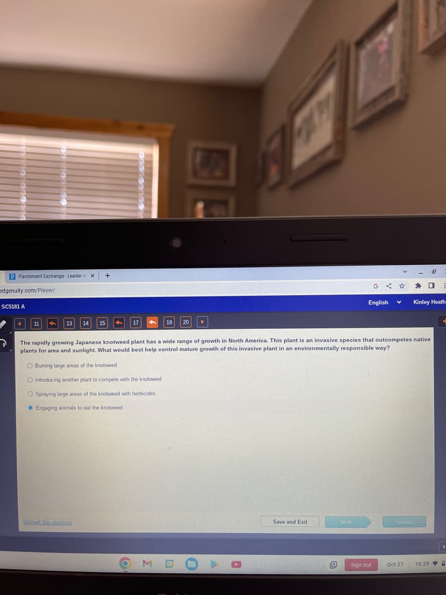 P Parchment Exchange - Leader X +
edgenuity.com/Player/
SC5181 A
7
11
13 14
15
17
Unmark this question
O Burning large areas of the knotweed
O Introducing another plant to compete with the knotweed
O Spraying large areas of the knotweed with herbicides
Engaging animals to eat the knotweed
19 20
▸
U
O PART
Save and Exit
The rapidly growing Japanese knotweed plant has a wide range of growth in North America. This plant is an invasive species that outcompetes native
plants for area and sunlight. What would best help control mature growth of this invasive plant in an environmentally responsible way?
O
Next
G ←
English
Sign out
V
Submit
Oct 27
19
☐
Kinley Heath
⠀
E
▸
10:29 A