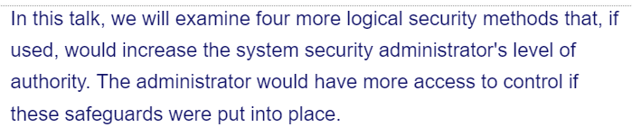 In this talk, we will examine four more logical security methods that, if
used, would increase the system security administrator's level of
authority. The administrator would have more access to control if
these safeguards were put into place.