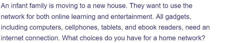 An infant family is moving to a new house. They want to use the
network for both online learning and entertainment. All gadgets,
including computers, cellphones, tablets, and ebook readers, need an
internet connection. What choices do you have for a home network?