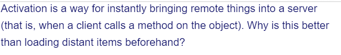 Activation is a way for instantly bringing remote things into a server
(that is, when a client calls a method on the object). Why is this better
than loading distant items beforehand?