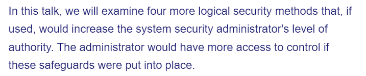 In this talk, we will examine four more logical security methods that, if
used, would increase the system security administrator's level of
authority. The administrator would have more access to control if
these safeguards were put into place.