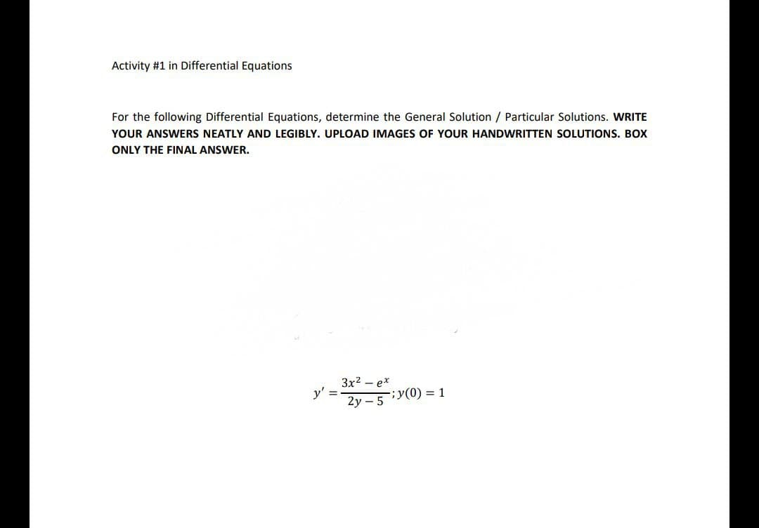 Activity #1 in Differential Equations
For the following Differential Equations, determine the General Solution / Particular Solutions. WRITE
YOUR ANSWERS NEATLY AND LEGIBLY. UPLOAD IMAGES OF YOUR HANDWRITTEN SOLUTIONS. BOX
ONLY THE FINAL ANSWER.
3x2 – ex
y'
2y – 5
;y(0) = 1
%3D
